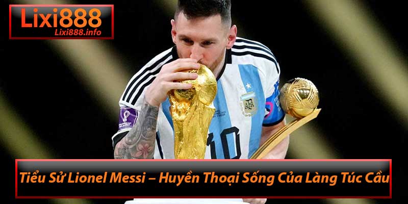 Tiểu Sử Lionel Messi – Huyền Thoại Sống Của Làng Túc Cầu